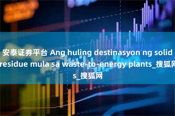 安泰证券平台 Ang huling destinasyon ng solid residue mula sa waste-to-energy plants_搜狐网