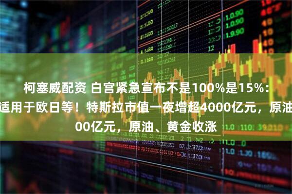 柯塞威配资 白宫紧急宣布不是100%是15%：药品关税不适用于欧日等！特斯拉市值一夜增超4000亿元，原油、黄金收涨