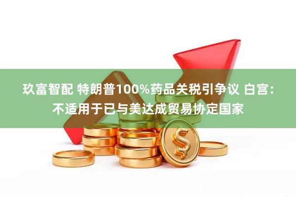 玖富智配 特朗普100%药品关税引争议 白宫：不适用于已与美达成贸易协定国家