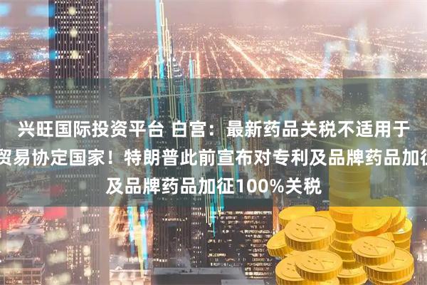 兴旺国际投资平台 白宫：最新药品关税不适用于已与美达成贸易协定国家！特朗普此前宣布对专利及品牌药品加征100%关税