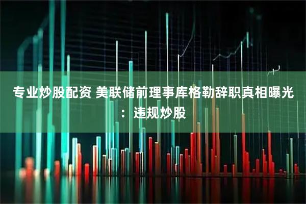 专业炒股配资 美联储前理事库格勒辞职真相曝光：违规炒股