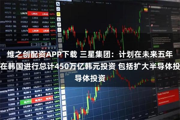 维之创配资APP下载 三星集团：计划在未来五年内在韩国进行总计450万亿韩元投资 包括扩大半导体投资