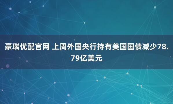 豪瑞优配官网 上周外国央行持有美国国债减少78.79亿美元
