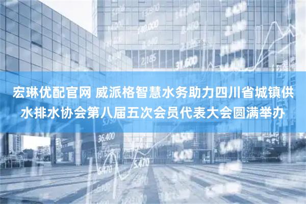 宏琳优配官网 威派格智慧水务助力四川省城镇供水排水协会第八届五次会员代表大会圆满举办