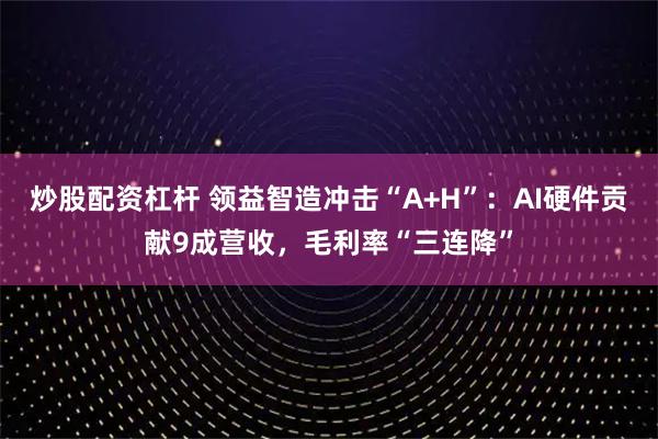 炒股配资杠杆 领益智造冲击“A+H”：AI硬件贡献9成营收，毛利率“三连降”