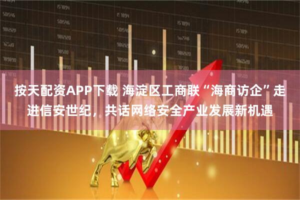 按天配资APP下载 海淀区工商联“海商访企”走进信安世纪，共话网络安全产业发展新机遇