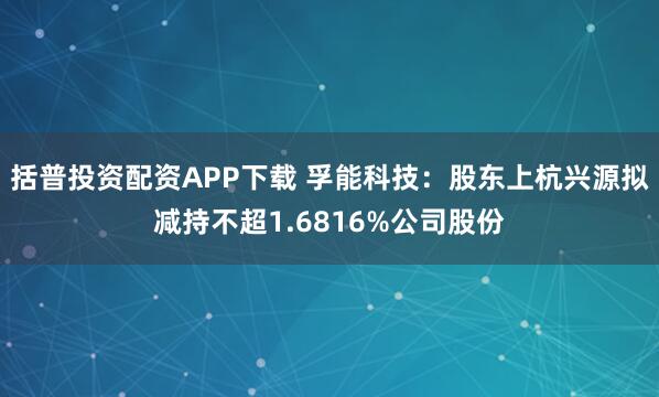 括普投资配资APP下载 孚能科技：股东上杭兴源拟减持不超1.6816%公司股份