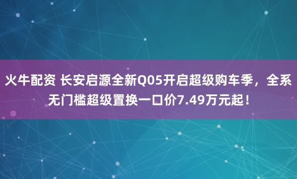 火牛配资 长安启源全新Q05开启超级购车季，全系无门槛超级置换一口价7.49万元起！