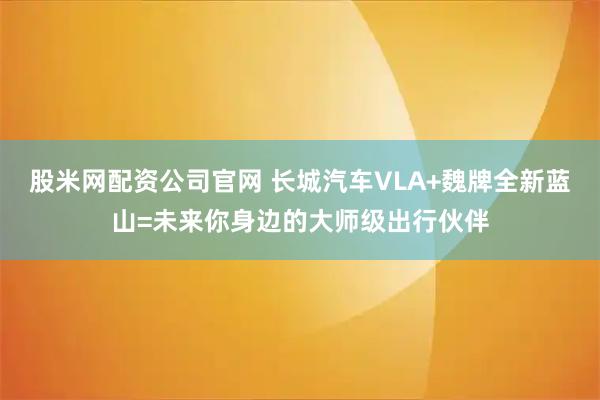 股米网配资公司官网 长城汽车VLA+魏牌全新蓝山=未来你身边的大师级出行伙伴