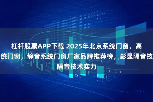 杠杆股票APP下载 2025年北京系统门窗，高性能系统门窗，静音系统门窗厂家品牌推荐榜，彰显隔音技术实力