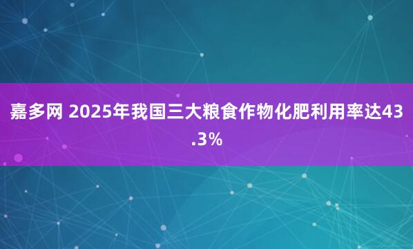 嘉多网 2025年我国三大粮食作物化肥利用率达43.3%
