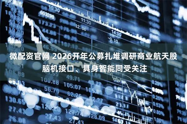 微配资官网 2026开年公募扎堆调研商业航天股 脑机接口、具身智能同受关注