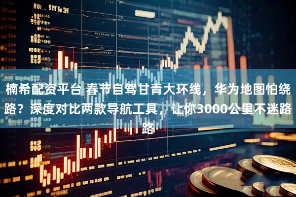 楠希配资平台 春节自驾甘青大环线，华为地图怕绕路？深度对比两款导航工具，让你3000公里不迷路