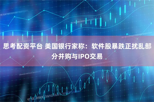 思考配资平台 美国银行家称：软件股暴跌正扰乱部分并购与IPO交易