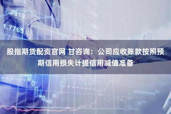 股指期货配资官网 甘咨询：公司应收账款按照预期信用损失计提信用减值准备