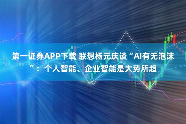 第一证券APP下载 联想杨元庆谈“AI有无泡沫”：个人智能、企业智能是大势所趋