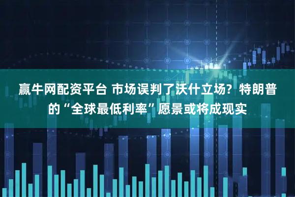 赢牛网配资平台 市场误判了沃什立场?  特朗普的“全球最低利率”愿景或将成现实
