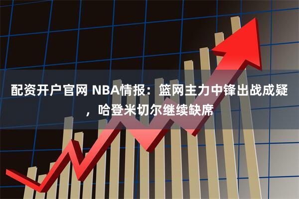 配资开户官网 NBA情报：篮网主力中锋出战成疑，哈登米切尔继续缺席