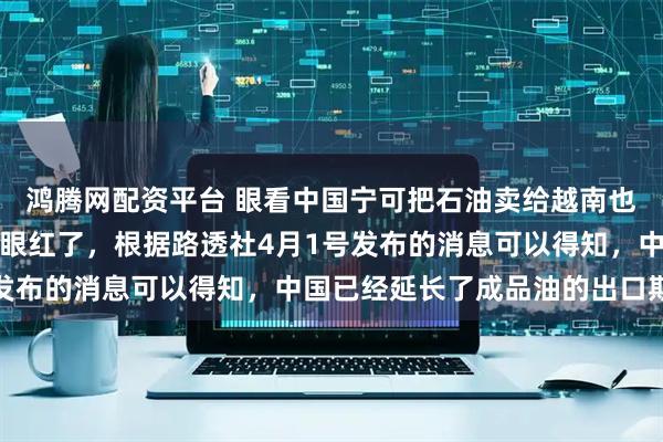 鸿腾网配资平台 眼看中国宁可把石油卖给越南也不给自己，日本方面要眼红了，根据路透社4月1号发布的消息可以得知，中国已经延长了成品油的出口期限