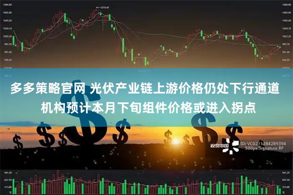 多多策略官网 光伏产业链上游价格仍处下行通道 机构预计本月下旬组件价格或进入拐点