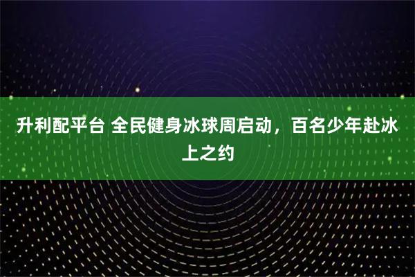 升利配平台 全民健身冰球周启动，百名少年赴冰上之约